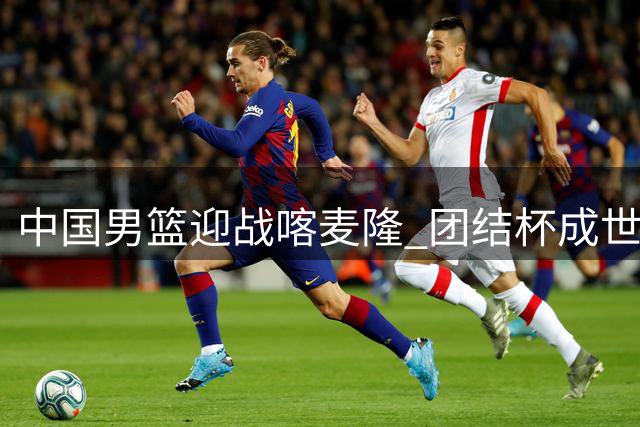 中国男篮迎战喀麦隆 团结杯成世预赛前关键练兵场