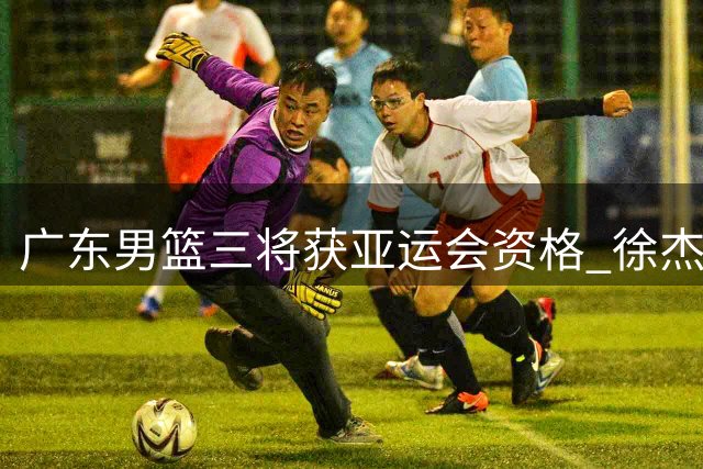 广东男篮三将获亚运会资格 徐杰无缘国家队引热议
