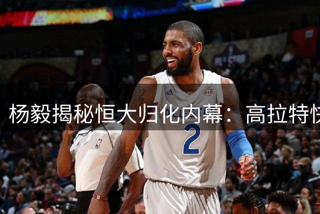 杨毅揭秘恒大归化内幕：高拉特快速转会背后的疯狂
