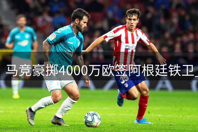 马竞豪掷4000万欧签阿根廷铁卫 力压三大豪门完成重磅引援
